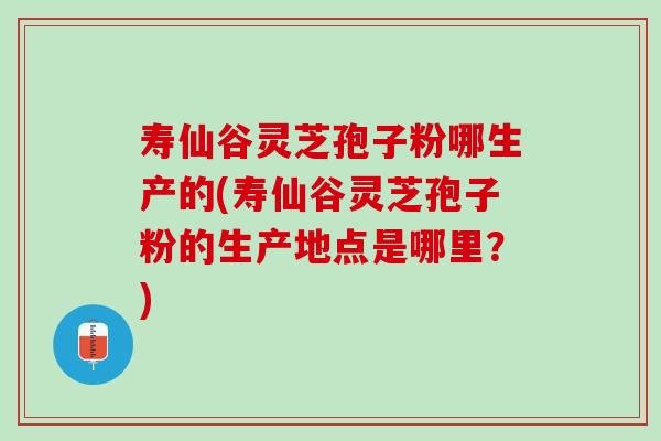 寿仙谷灵芝孢子粉哪生产的(寿仙谷灵芝孢子粉的生产地点是哪里？)