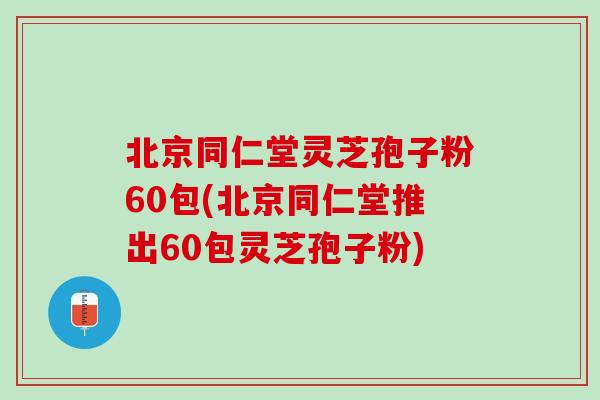 北京同仁堂灵芝孢子粉60包(北京同仁堂推出60包灵芝孢子粉)