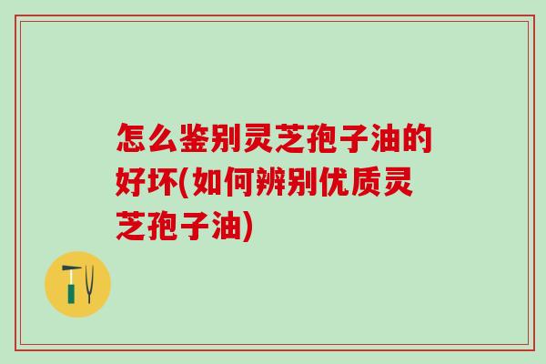 怎么鉴别灵芝孢子油的好坏(如何辨别优质灵芝孢子油)