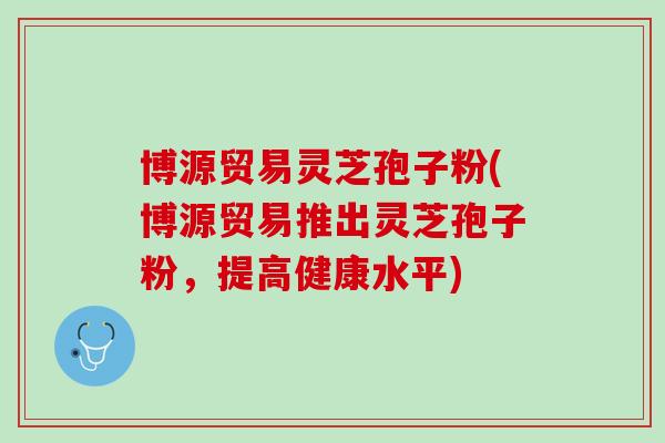 博源贸易灵芝孢子粉(博源贸易推出灵芝孢子粉,提高健康水平) 博源贸易灵芝孢子粉(博源贸易推出灵芝孢子粉,提高健康水平)