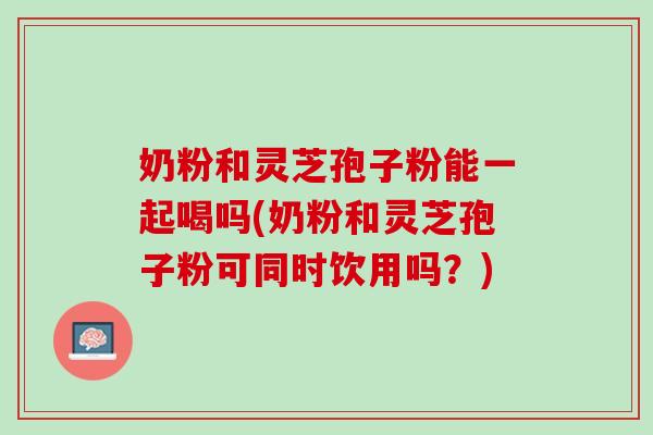 奶粉和灵芝孢子粉能一起喝吗(奶粉和灵芝孢子粉可同时饮用吗？)