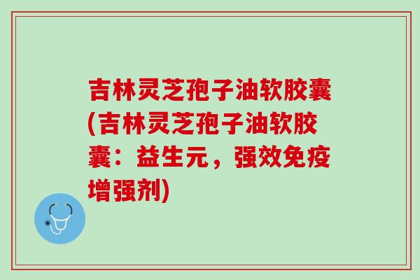 吉林灵芝孢子油软胶囊(吉林灵芝孢子油软胶囊：益生元，强效免疫增强剂)