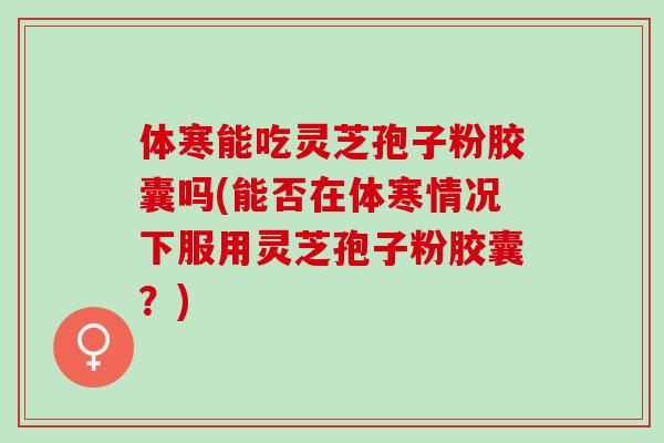 体寒能吃灵芝孢子粉胶囊吗(能否在体寒情况下服用灵芝孢子粉胶囊？)