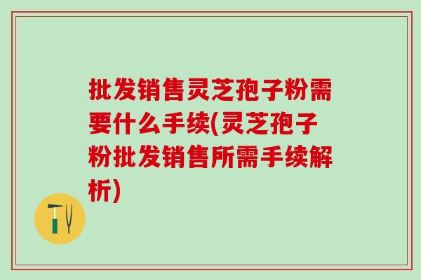 批发销售灵芝孢子粉需要什么手续(灵芝孢子粉批发销售所需手续解析)