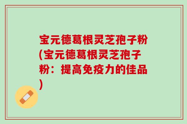 宝元德葛根灵芝孢子粉(宝元德葛根灵芝孢子粉:提高免疫力的佳品) 宝元德葛根灵芝孢子粉(宝元德葛根灵芝孢子粉:提高免疫力的佳品)