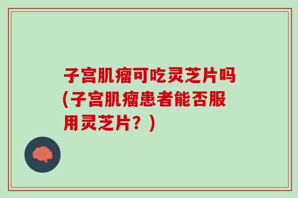 子宫可吃灵芝片吗(子宫患者能否服用灵芝片?) 子宫可吃灵芝片吗(子宫患者能否服用灵芝片?)