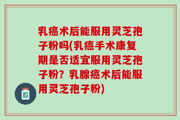 乳术后能服用灵芝孢子粉吗(乳手术康复期是否适宜服用灵芝孢子粉?乳腺术后能服用灵芝孢子粉) 乳术后能服用灵芝孢子粉吗(乳手术康复期是否适宜服用灵芝孢子粉?乳腺术后能服用灵芝孢子粉)