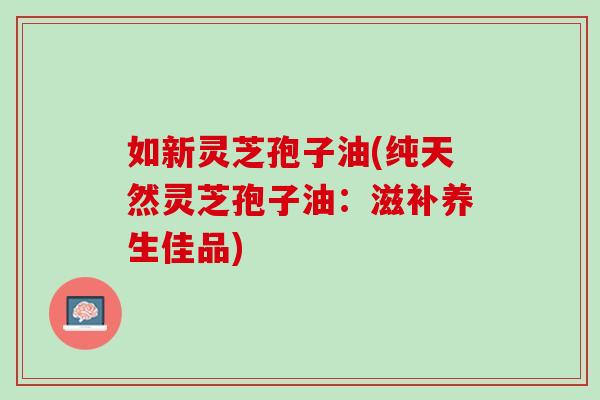 如新灵芝孢子油(纯天然灵芝孢子油:滋补养生佳品) 如新灵芝孢子油(纯天然灵芝孢子油:滋补养生佳品)