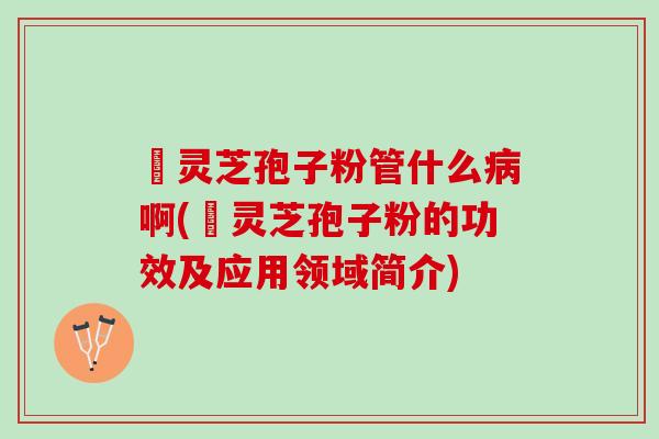亅灵芝孢子粉管什么病啊(亅灵芝孢子粉的功效及应用领域简介)