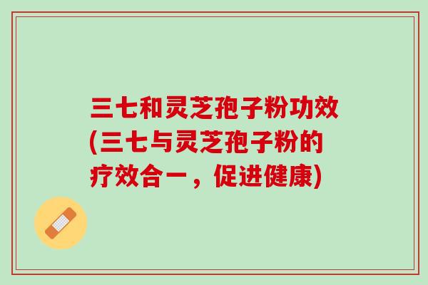 三七和灵芝孢子粉功效(三七与灵芝孢子粉的疗效合一，促进健康)