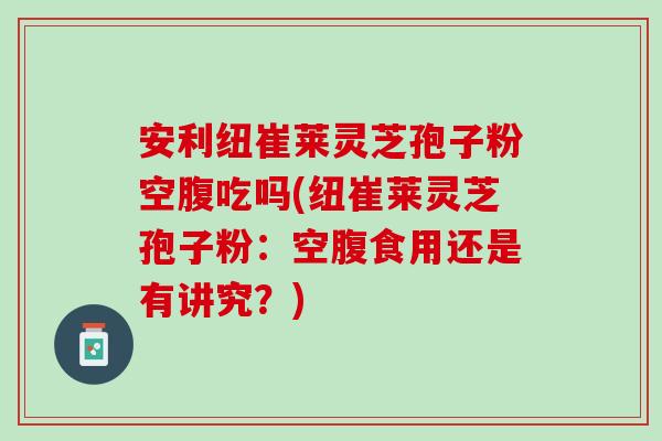 安利纽崔莱灵芝孢子粉空腹吃吗(纽崔莱灵芝孢子粉：空腹食用还是有讲究？)