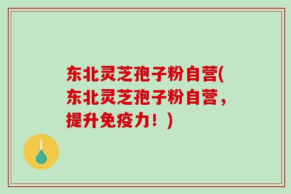东北灵芝孢子粉自营(东北灵芝孢子粉自营，提升免疫力！)