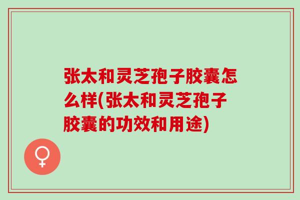 张太和灵芝孢子胶囊怎么样(张太和灵芝孢子胶囊的功效和用途) 张太和灵芝孢子胶囊怎么样(张太和灵芝孢子胶囊的功效和用途)