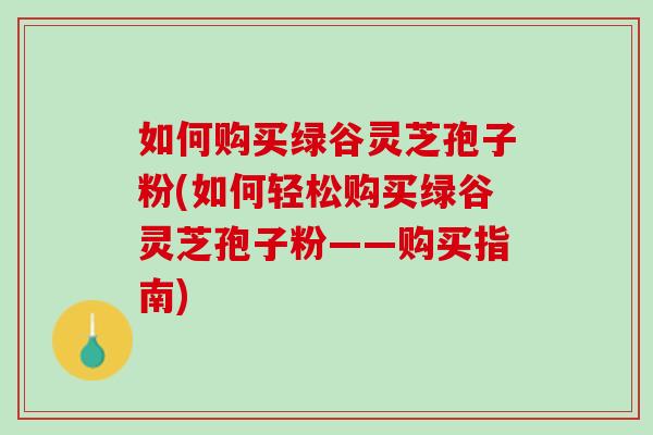 如何购买绿谷灵芝孢子粉(如何轻松购买绿谷灵芝孢子粉——购买指南) 如何购买绿谷灵芝孢子粉(如何轻松购买绿谷灵芝孢子粉——购买指南)
