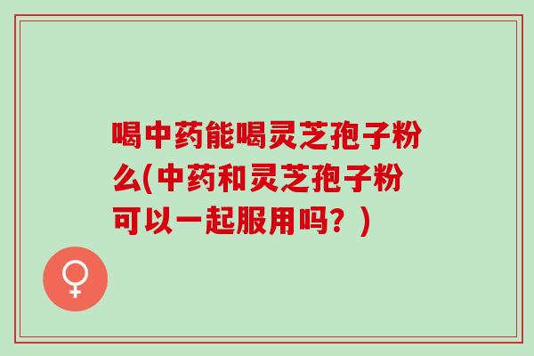 喝中药能喝灵芝孢子粉么(中药和灵芝孢子粉可以一起服用吗？)