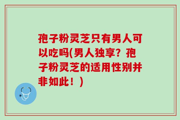 孢子粉灵芝只有男人可以吃吗(男人独享？孢子粉灵芝的适用性别并非如此！)