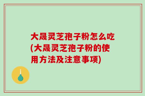 大晟灵芝孢子粉怎么吃(大晟灵芝孢子粉的使用方法及注意事项)