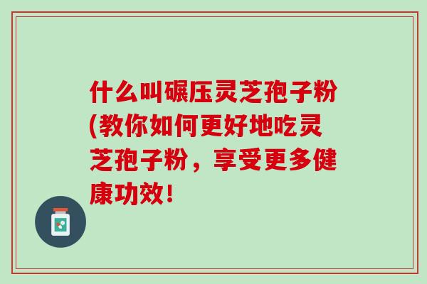 什么叫碾压灵芝孢子粉(教你如何更好地吃灵芝孢子粉，享受更多健康功效！