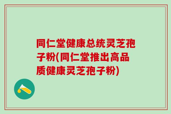 同仁堂健康总统灵芝孢子粉(同仁堂推出高品质健康灵芝孢子粉)