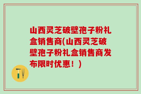 山西灵芝破壁孢子粉礼盒销售商(山西灵芝破壁孢子粉礼盒销售商发布限时优惠！)