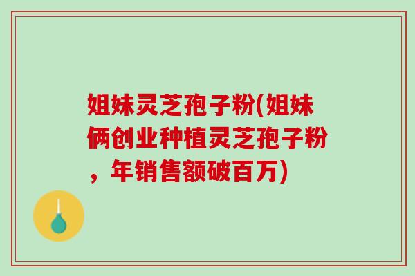 姐妹灵芝孢子粉(姐妹俩创业种植灵芝孢子粉，年销售额破百万)