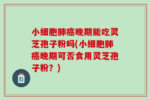 小细胞晚期能吃灵芝孢子粉吗(小细胞晚期可否食用灵芝孢子粉？)