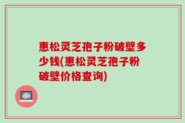 惠松灵芝孢子粉破壁多少钱(惠松灵芝孢子粉破壁价格查询)