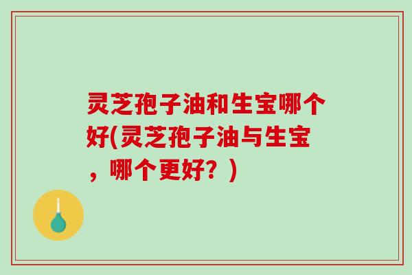 灵芝孢子油和生宝哪个好(灵芝孢子油与生宝，哪个更好？)