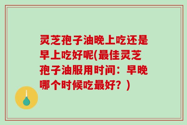 灵芝孢子油晚上吃还是早上吃好呢(最佳灵芝孢子油服用时间：早晚哪个时候吃最好？)