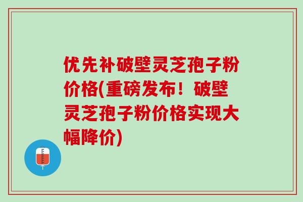 优先补破壁灵芝孢子粉价格(重磅发布！破壁灵芝孢子粉价格实现大幅降价)