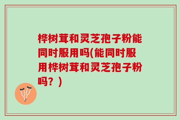 桦树茸和灵芝孢子粉能同时服用吗(能同时服用桦树茸和灵芝孢子粉吗？)