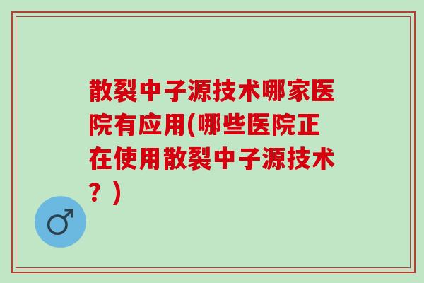 散裂中子源技术哪家医院有应用(哪些医院正在使用散裂中子源技术？)