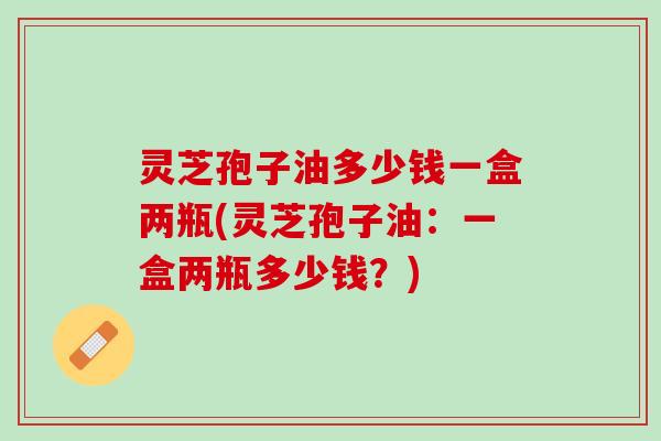 灵芝孢子油多少钱一盒两瓶(灵芝孢子油：一盒两瓶多少钱？)