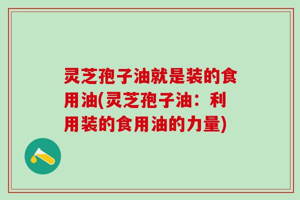 灵芝孢子油就是装的食用油(灵芝孢子油：利用装的食用油的力量)