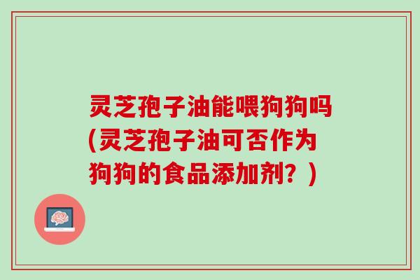 灵芝孢子油能喂狗狗吗(灵芝孢子油可否作为狗狗的食品添加剂？)
