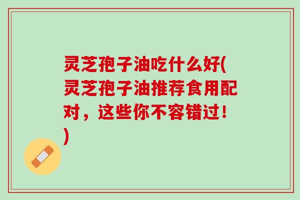 灵芝孢子油吃什么好(灵芝孢子油推荐食用配对,这些你不容错过!) 灵芝孢子油吃什么好(灵芝孢子油推荐食用配对,这些你不容错过!)