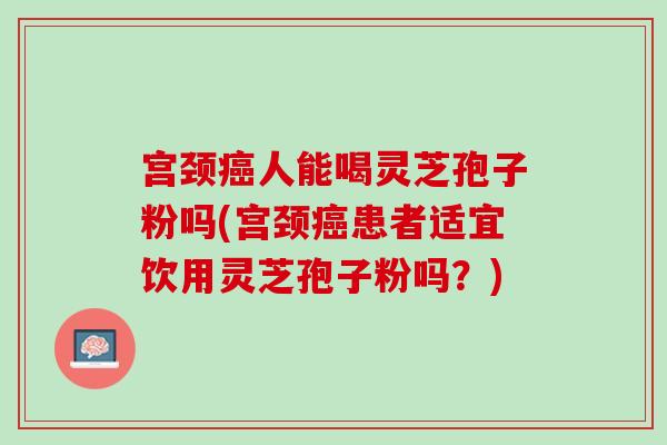 宫颈人能喝灵芝孢子粉吗(宫颈患者适宜饮用灵芝孢子粉吗?) 宫颈人能喝灵芝孢子粉吗(宫颈患者适宜饮用灵芝孢子粉吗?)