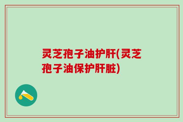 灵芝孢子油护肝(灵芝孢子油保护肝脏)