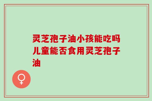 灵芝孢子油小孩能吃吗儿童能否食用灵芝孢子油
