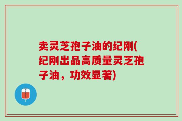 卖灵芝孢子油的纪刚(纪刚出品高质量灵芝孢子油，功效显著)