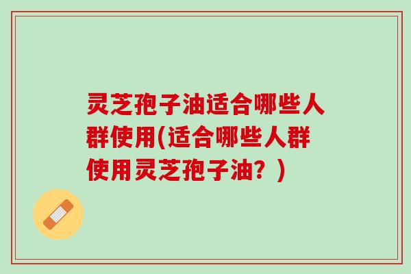 灵芝孢子油适合哪些人群使用(适合哪些人群使用灵芝孢子油？)