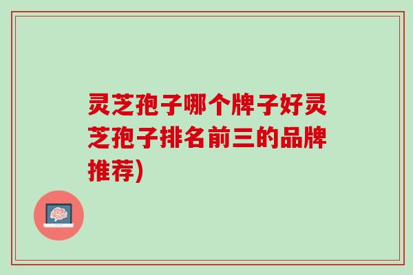 灵芝孢子哪个牌子好灵芝孢子排名前三的品牌推荐) 灵芝孢子哪个牌子好灵芝孢子排名前三的品牌推荐)