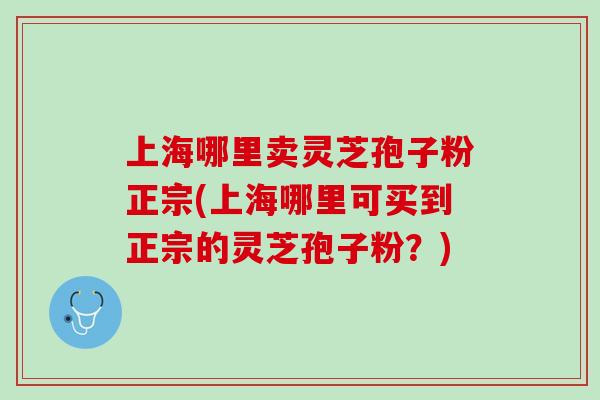上海哪里卖灵芝孢子粉正宗(上海哪里可买到正宗的灵芝孢子粉？)