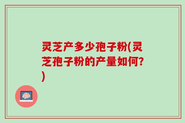 灵芝产多少孢子粉(灵芝孢子粉的产量如何？)