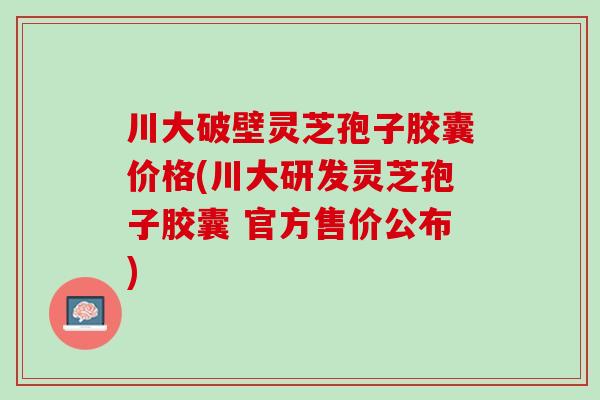 川大破壁灵芝孢子胶囊价格(川大研发灵芝孢子胶囊 官方售价公布) 川大破壁灵芝孢子胶囊价格(川大研发灵芝孢子胶囊 官方售价公布)