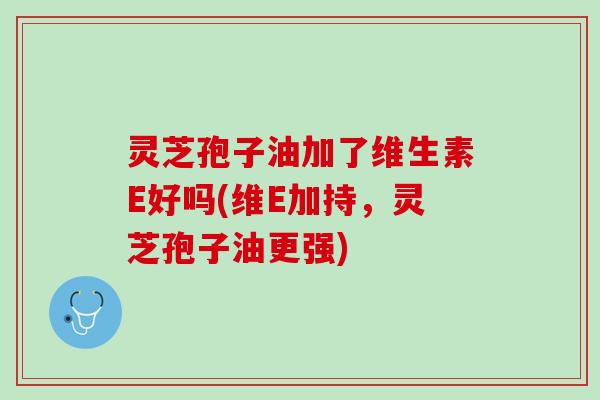 灵芝孢子油加了维生素E好吗(维E加持，灵芝孢子油更强)