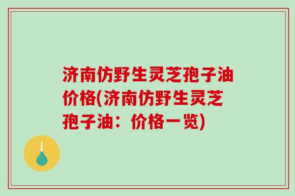 济南仿野生灵芝孢子油价格(济南仿野生灵芝孢子油：价格一览)