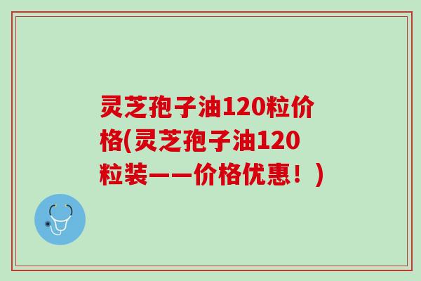 灵芝孢子油120粒价格(灵芝孢子油120粒装——价格优惠！)