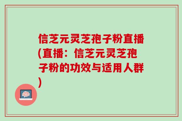 信芝元灵芝孢子粉直播(直播：信芝元灵芝孢子粉的功效与适用人群)