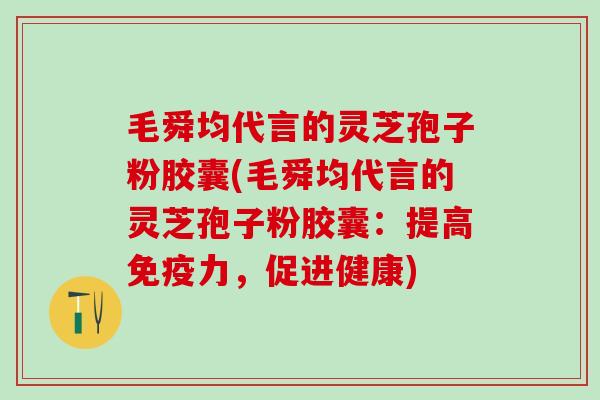 毛舜均代言的灵芝孢子粉胶囊(毛舜均代言的灵芝孢子粉胶囊：提高免疫力，促进健康)